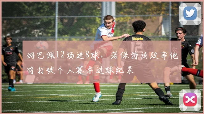姆巴佩12场进8球，若保持该效率他将打破个人赛季进球纪录