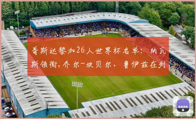 哥斯达黎加26人世界杯名单：纳瓦斯领衔,乔尔-坎贝尔、鲁伊兹在列