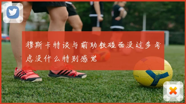 穆斯卡特谈与前助教碰面没过多考虑没什么特别感觉