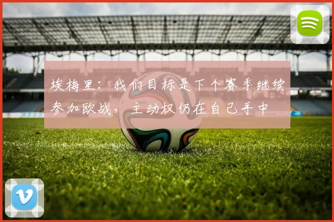 埃梅里：我们目标是下个赛季继续参加欧战，主动权仍在自己手中