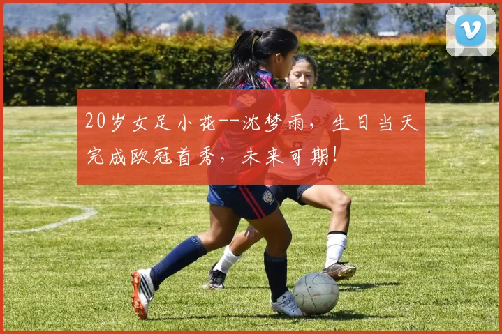 20岁女足小花--沈梦雨，生日当天完成欧冠首秀，未来可期！