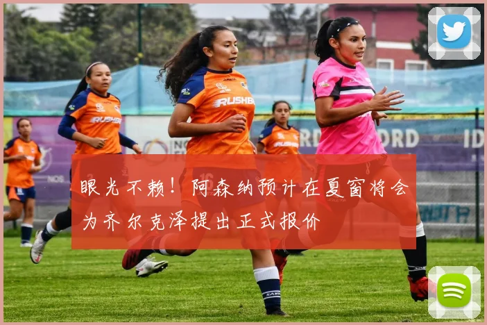 眼光不赖！阿森纳预计在夏窗将会为齐尔克泽提出正式报价