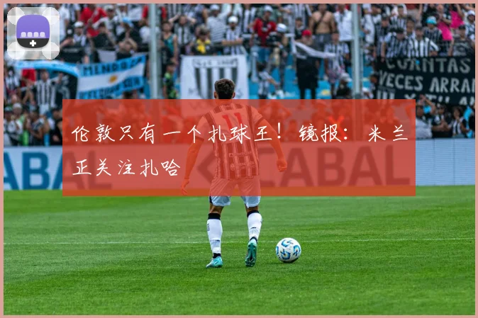 伦敦只有一个扎球王！镜报：米兰正关注扎哈