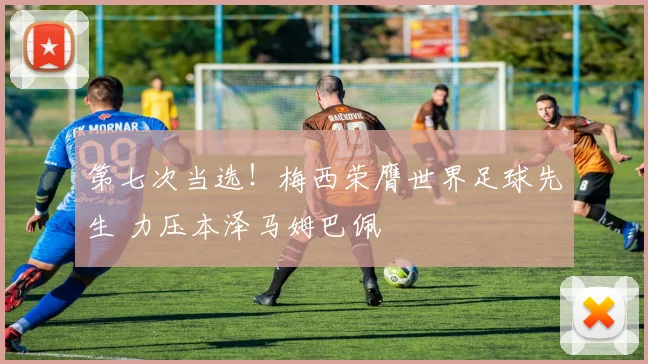 第七次当选！梅西荣膺世界足球先生 力压本泽马姆巴佩