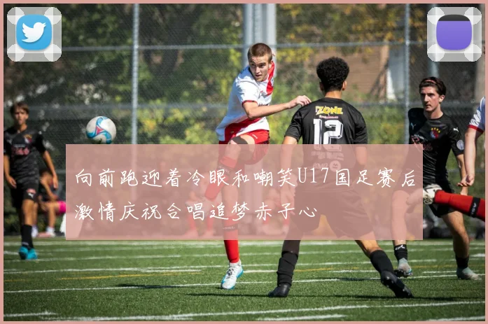 向前跑迎着冷眼和嘲笑U17国足赛后激情庆祝合唱追梦赤子心