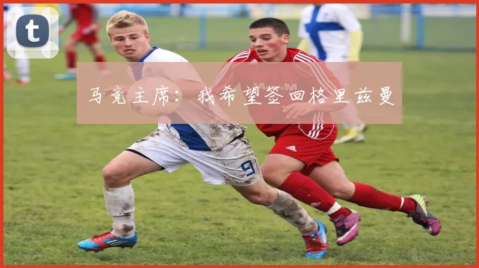 马竞主席：我希望签回格里兹曼