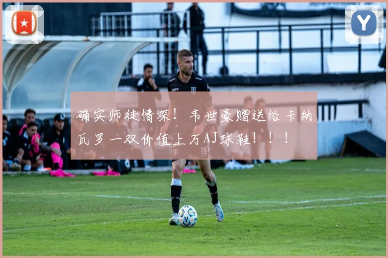 确实师徒情深！韦世豪赠送给卡纳瓦罗一双价值上万AJ球鞋！！！
