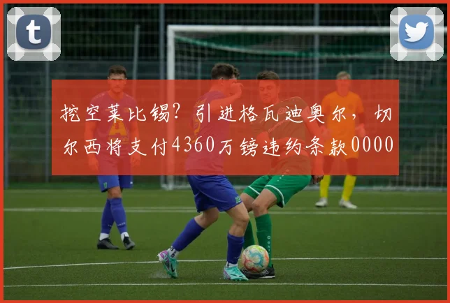 挖空莱比锡？引进格瓦迪奥尔，切尔西将支付4360万镑违约条款0000644