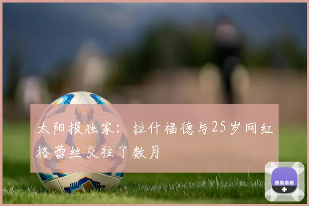 太阳报独家：拉什福德与25岁网红格蕾丝交往了数月