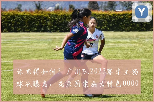 你觉得如何？广州队2023赛季主场球衣曝光，花朵图案成为特色0000644