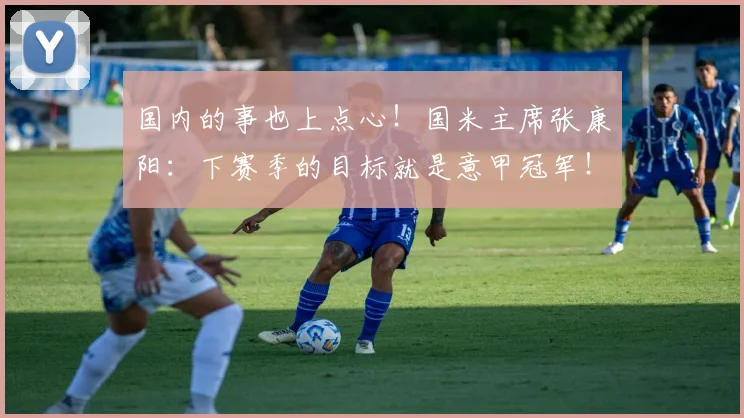 国内的事也上点心！国米主席张康阳：下赛季的目标就是意甲冠军！