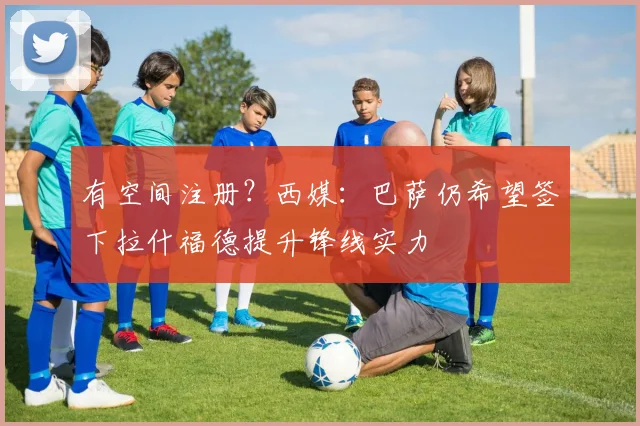 有空间注册？西媒：巴萨仍希望签下拉什福德提升锋线实力