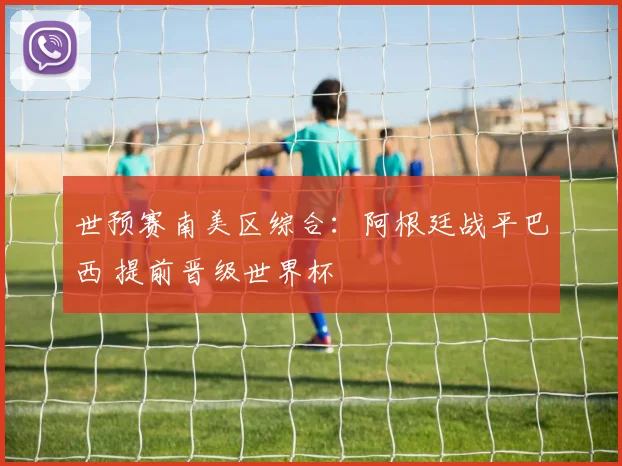 世预赛南美区综合：阿根廷战平巴西 提前晋级世界杯