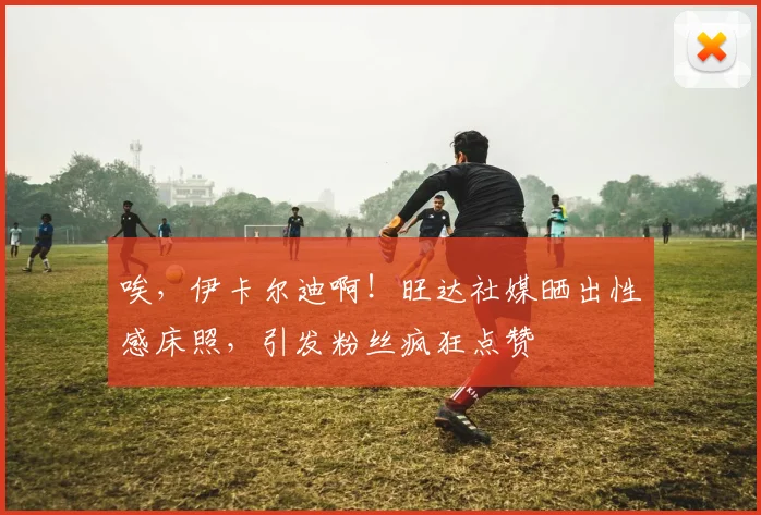 唉，伊卡尔迪啊！旺达社媒晒出性感床照，引发粉丝疯狂点赞