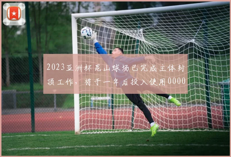 2023亚洲杯昆山球场已完成主体封顶工作，将于一年后投入使用0000644