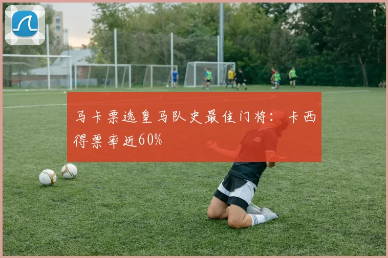 马卡票选皇马队史最佳门将：卡西得票率近60%