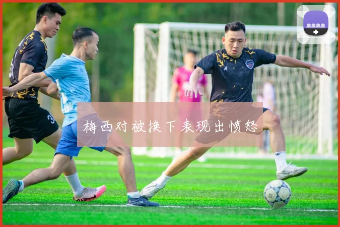 梅西对被换下表现出愤怒