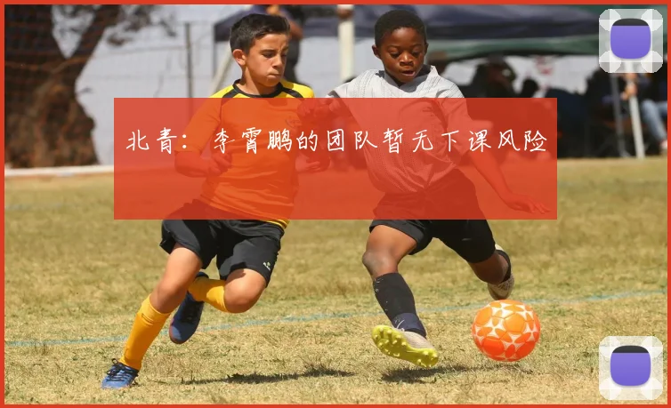 北青：李霄鹏的团队暂无下课风险