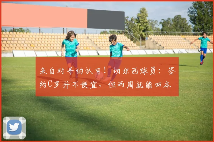 来自对手的认可！切尔西球员：签约C罗并不便宜，但两周就能回本