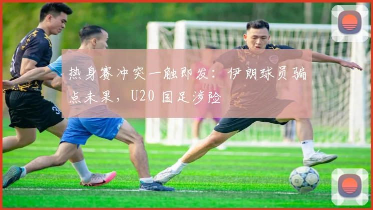 热身赛冲突一触即发：伊朗球员骗点未果，U20 国足涉险