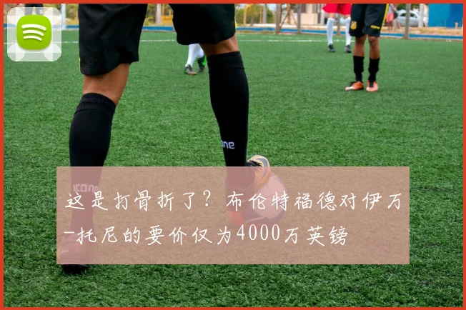 这是打骨折了？布伦特福德对伊万-托尼的要价仅为4000万英镑