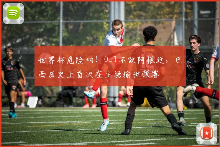 世界杯危险呐！0_1不敌阿根廷，巴西历史上首次在主场输世预赛