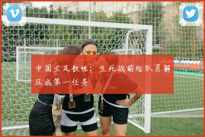 中国女足教练：生死战前给队员解压成第一任务