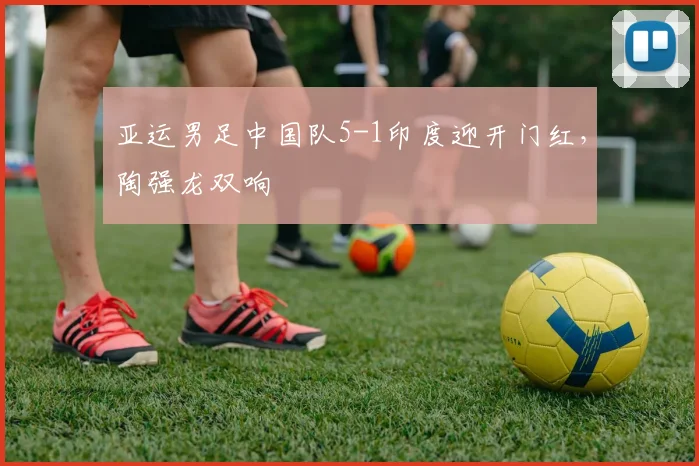亚运男足中国队5-1印度迎开门红，陶强龙双响