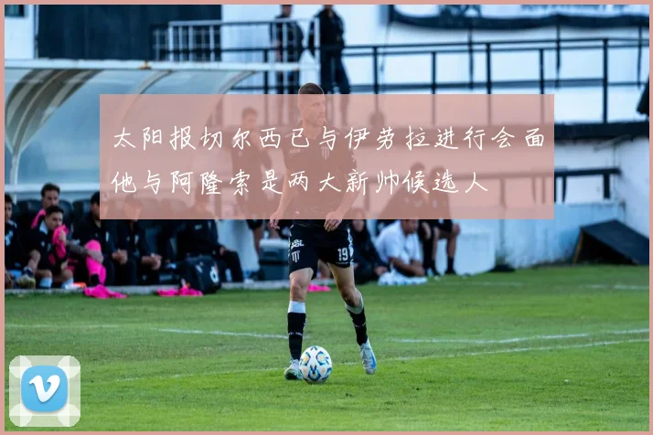 太阳报切尔西已与伊劳拉进行会面他与阿隆索是两大新帅候选人