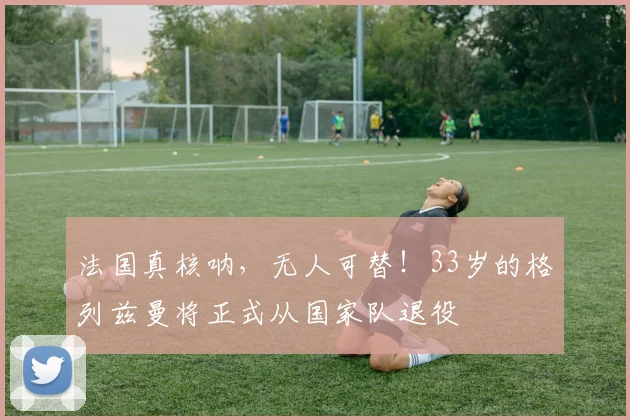 法国真核呐，无人可替！33岁的格列兹曼将正式从国家队退役