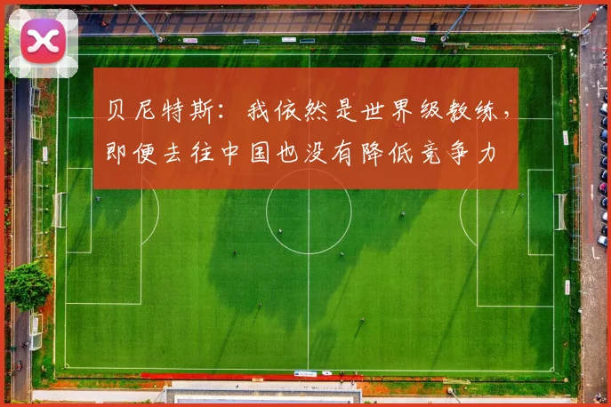 贝尼特斯：我依然是世界级教练，即便去往中国也没有降低竞争力