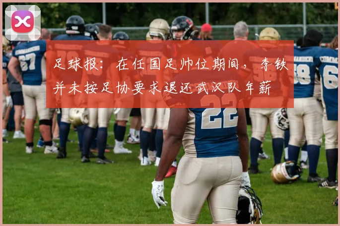 足球报：在任国足帅位期间，李铁并未按足协要求退还武汉队年薪