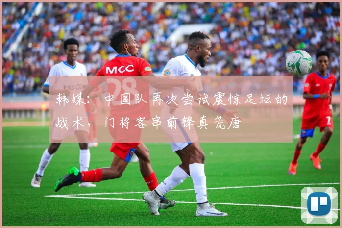 韩媒：中国队再次尝试震惊足坛的战术，门将客串前锋真荒唐