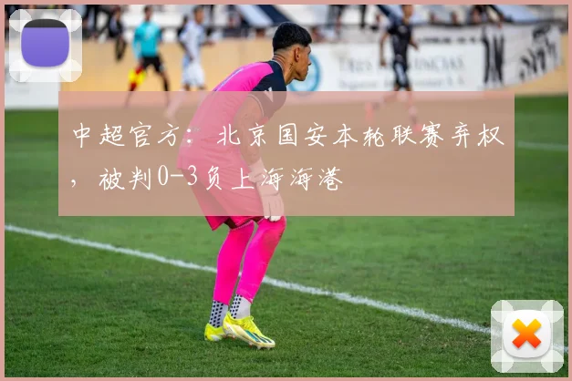 中超官方：北京国安本轮联赛弃权，被判0-3负上海海港
