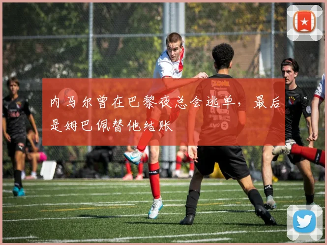 内马尔曾在巴黎夜总会逃单，最后是姆巴佩替他结账