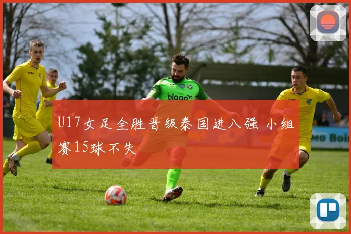 U17女足全胜晋级泰国进八强 小组赛15球不失