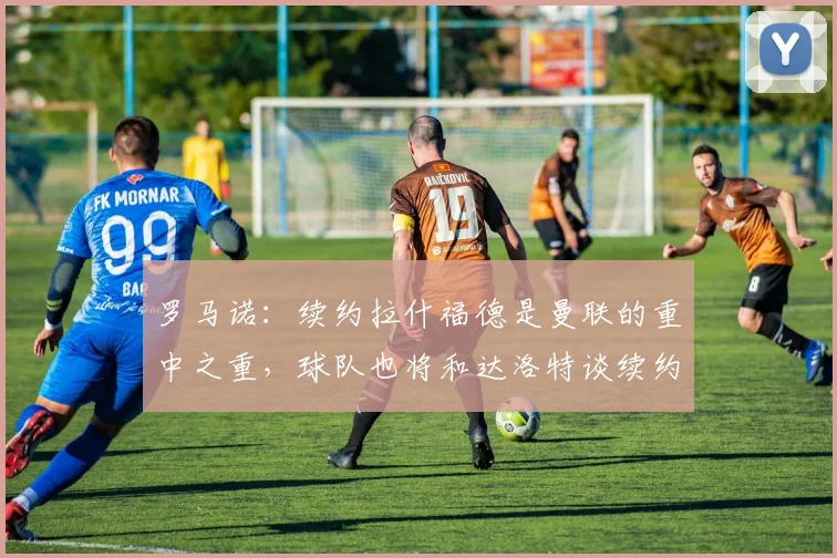 罗马诺：续约拉什福德是曼联的重中之重，球队也将和达洛特谈续约