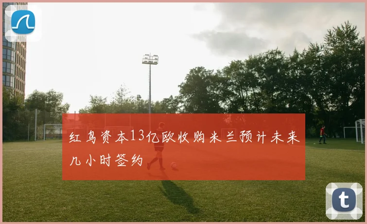 红鸟资本13亿欧收购米兰预计未来几小时签约