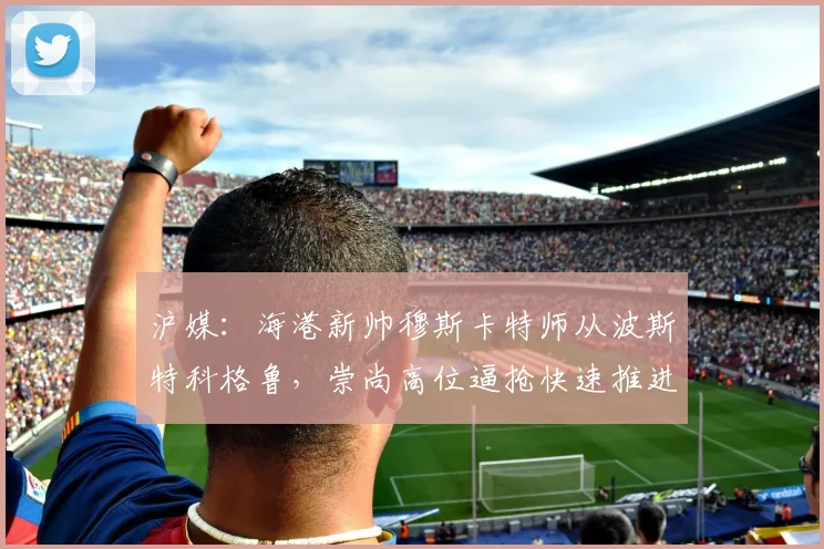 沪媒：海港新帅穆斯卡特师从波斯特科格鲁，崇尚高位逼抢快速推进