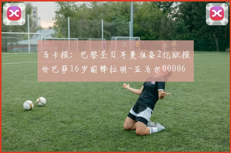 马卡报：巴黎圣日耳曼准备2亿欧报价巴萨16岁前锋拉明-亚马尔0000644