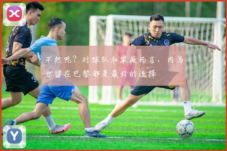不然呢？对球队和家庭而言，内马尔留在巴黎都是最好的选择