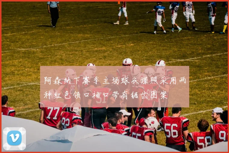 阿森纳下赛季主场球衣谍照采用两种红色领口袖口带有锯齿图案