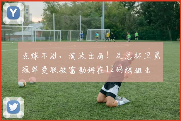点球不进，淘汰出局！足总杯卫冕冠军曼联被富勒姆在12码线狙击