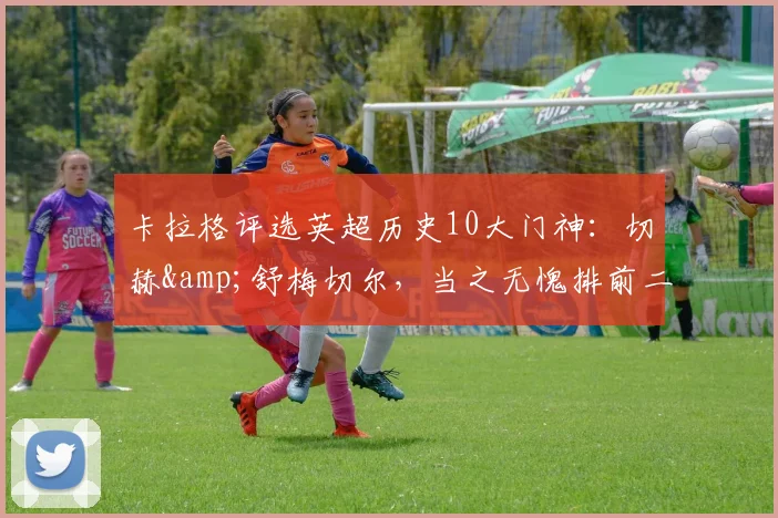 卡拉格评选英超历史10大门神：切赫&舒梅切尔，当之无愧排前二