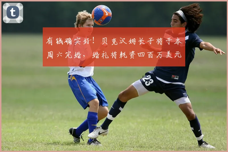 有钱确实好！贝克汉姆长子将于本周六完婚，婚礼将耗资四百万美元