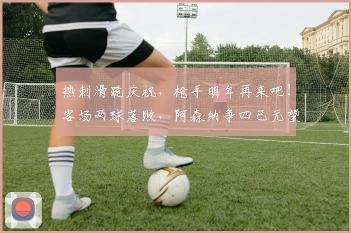 热刺滑跪庆祝，枪手明年再来吧！客场两球落败，阿森纳争四已无望
