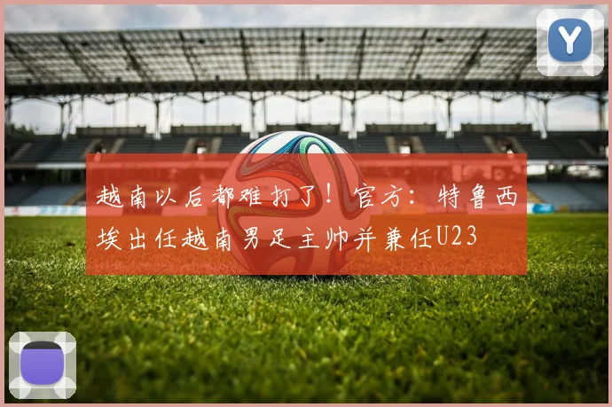 越南以后都难打了！官方：特鲁西埃出任越南男足主帅并兼任U23