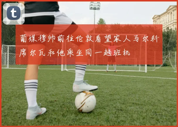 葡媒穆帅前往伦敦看望家人马尔科席尔瓦和他乘坐同一趟班机