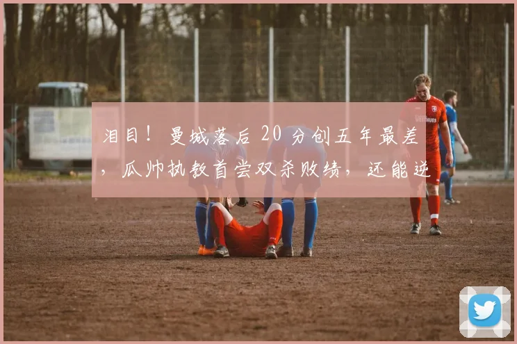 泪目！曼城落后 20 分创五年最差，瓜帅执教首尝双杀败绩，还能逆袭？