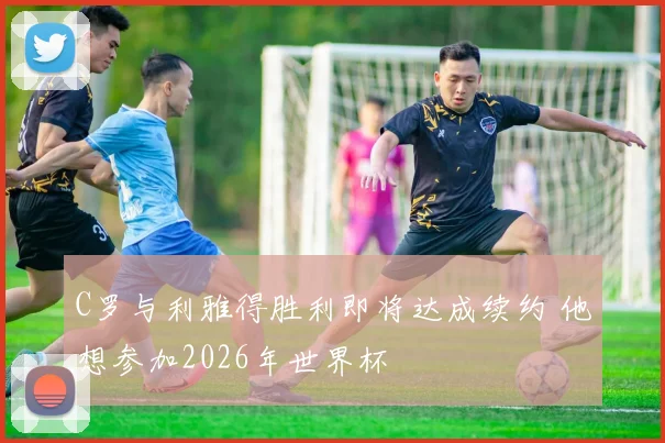 C罗与利雅得胜利即将达成续约 他想参加2026年世界杯